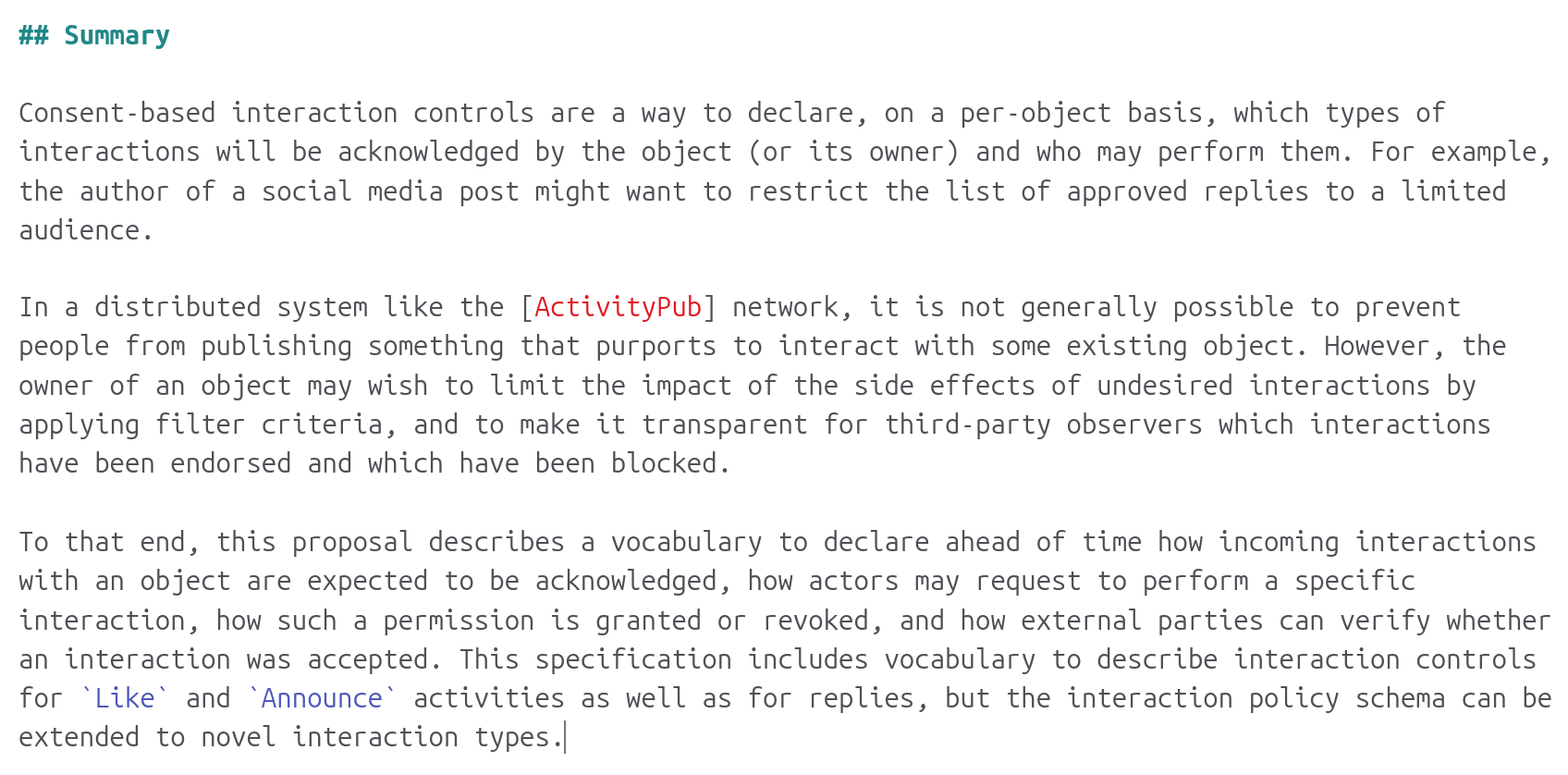 Summary

Consent-based interaction controls are a way to declare, on a per-object basis, which types of interactions will be acknowledged by the object (or its owner) and who may perform them. For example, the author of a social media post might want to restrict the list of approved replies to a limited audience.

In a distributed system like the [ActivityPub] network, it is not generally possible to prevent people from publishing something that purports to interact with some existing object. However, the owner of an object may wish to limit the impact of the side effects of undesired interactions by applying filter criteria, and to make it transparent for third-party observers which interactions have been endorsed and which have been blocked.

To that end, this proposal describes a vocabulary to declare ahead of time how incoming interactions with an object are expected to be acknowledged, how actors may request to perform a specific interaction, how such a permission is granted or revoked, and how external parties can verify whether an interaction was accepted. This specification includes vocabulary to describe interaction controls for `Like` and `Announce` activities as well as for replies, but the interaction policy schema can be extended to novel interaction types.