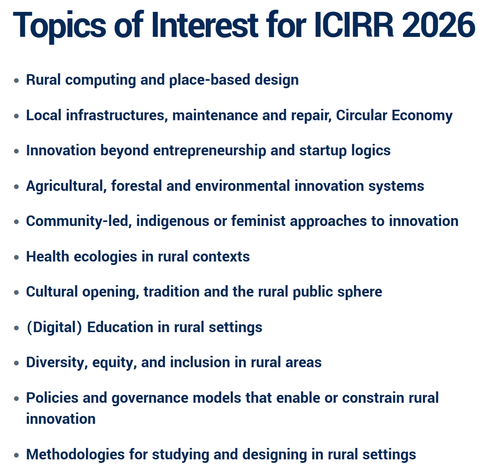 Topics of Interest for ICIRR 2026
Rural computing and place-based design
Local infrastructures, maintenance and repair, Circular Economy
Innovation beyond entrepreneurship and startup logics
Agricultural, forestal and environmental innovation systems
Community-led, indigenous or feminist approaches to innovation
Health ecologies in rural contexts
Cultural opening, tradition and the rural public sphere
(Digital) Education in rural settings
Diversity, equity, and inclusion in rural areas
Policies and governance models that enable or constrain rural innovation
Methodologies for studying and designing in rural settings